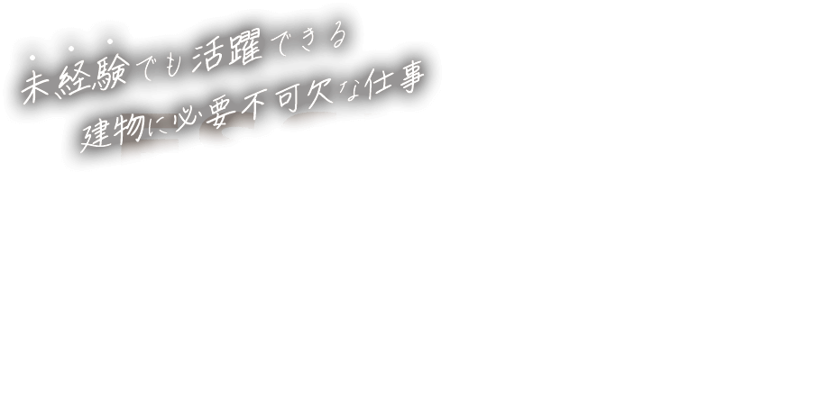 未経験でも活躍できる建物に必要不可欠な仕事 ESSENTIAL FOR THE BUILDING